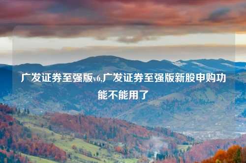 广发证券至强版v6,广发证券至强版新股申购功能不能用了