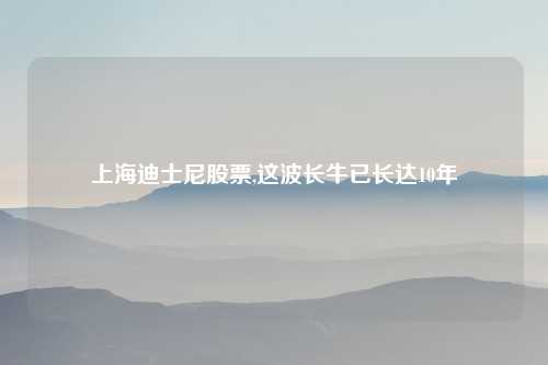 上海迪士尼股票,这波长牛已长达10年