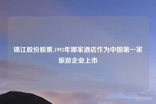 锦江股份股票,1993年哪家酒店作为中国第一家旅游企业上市