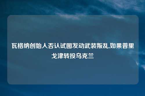 瓦格纳创始人否认试图发动武装叛乱,如果普里戈津转投乌克兰