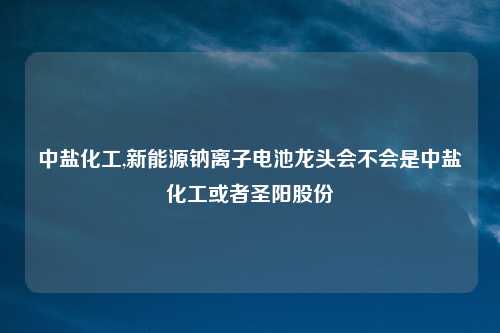 中盐化工,新能源钠离子电池龙头会不会是中盐化工或者圣阳股份