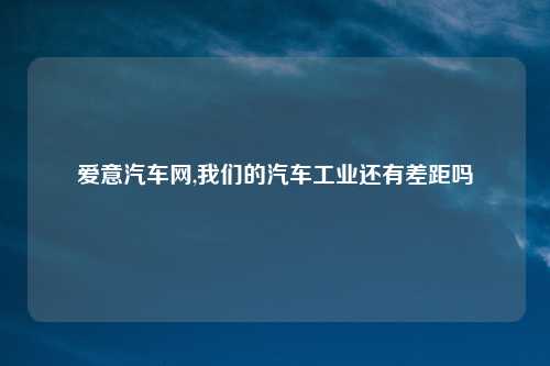 爱意汽车网,我们的汽车工业还有差距吗