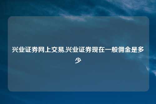 兴业证券网上交易,兴业证券现在一般佣金是多少
