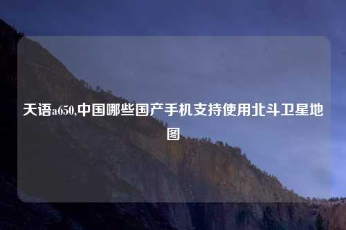 天语a650,中国哪些国产手机支持使用北斗卫星地图