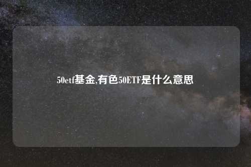 50etf基金,有色50ETF是什么意思