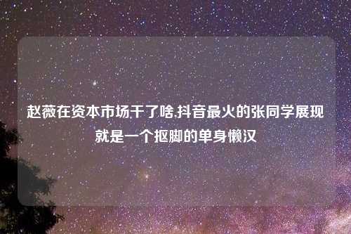 赵薇在资本市场干了啥,抖音最火的张同学展现就是一个抠脚的单身懒汉