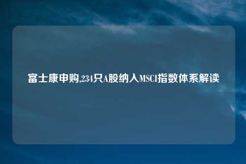 富士康申购,234只A股纳入MSCI指数体系解读