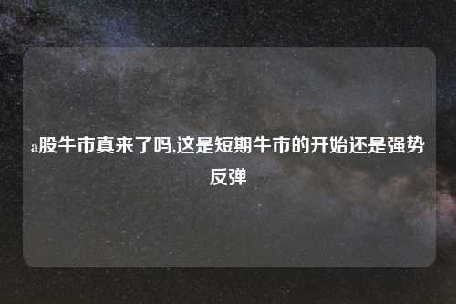 a股牛市真来了吗,这是短期牛市的开始还是强势反弹