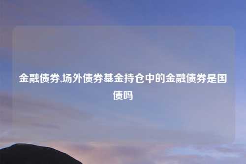 金融债券,场外债券基金持仓中的金融债券是国债吗