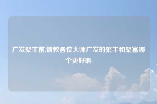 广发聚丰前,请教各位大师广发的聚丰和聚富哪个更好啊
