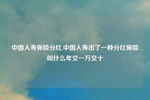 中国人寿保险分红,中国人寿出了一种分红保险叫什么年交一万交十