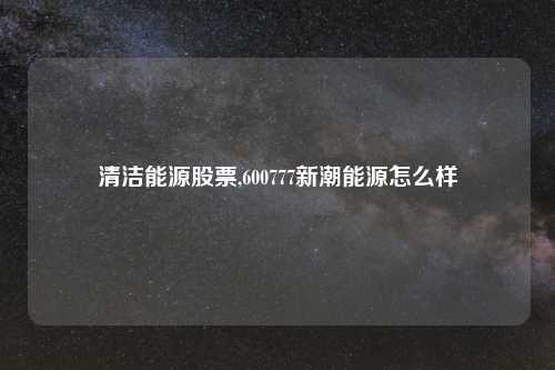 清洁能源股票,600777新潮能源怎么样