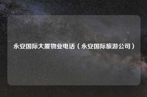 永安国际大厦物业电话（永安国际旅游公司）
