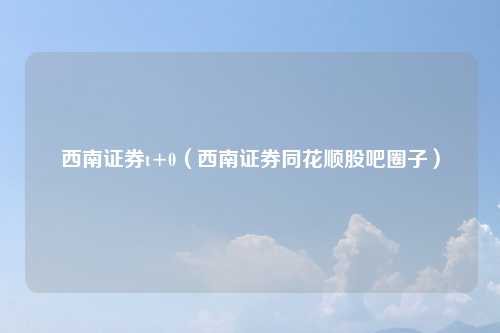 西南证券t+0（西南证券同花顺股吧圈子）