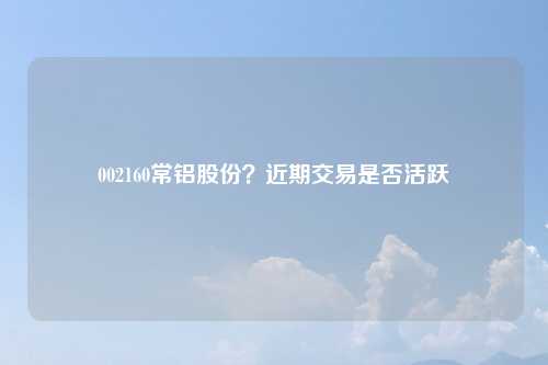 002160常铝股份？近期交易是否活跃