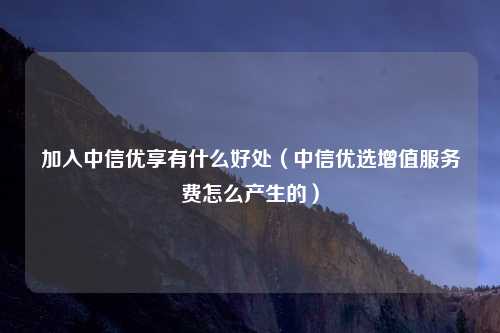 加入中信优享有什么好处（中信优选增值服务费怎么产生的）