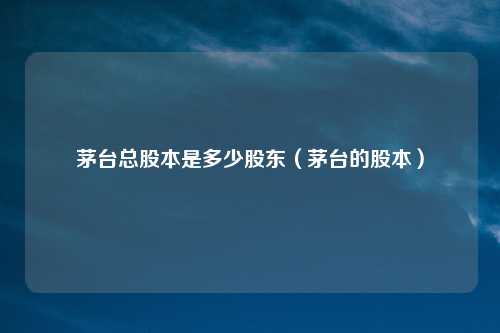 茅台总股本是多少股东（茅台的股本）