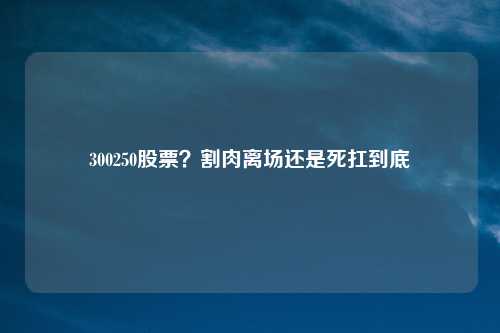 300250股票？割肉离场还是死扛到底