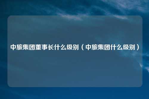 中旅集团董事长什么级别（中旅集团什么级别）