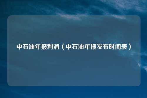 中石油年报利润（中石油年报发布时间表）