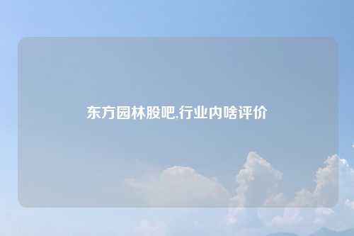 东方园林股吧,行业内啥评价