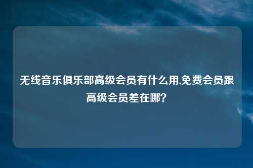 无线音乐俱乐部高级会员有什么用,免费会员跟高级会员差在哪？