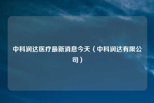 中科润达医疗最新消息今天（中科润达有限公司）