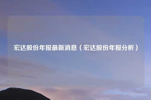 宏达股份年报最新消息（宏达股份年报分析）