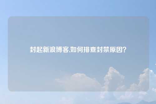 封起新浪博客,如何排查封禁原因？