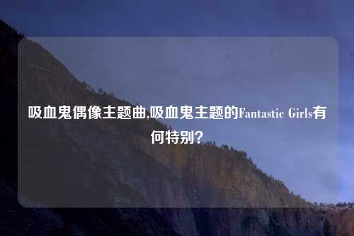 吸血鬼偶像主题曲,吸血鬼主题的Fantastic Girls有何特别？