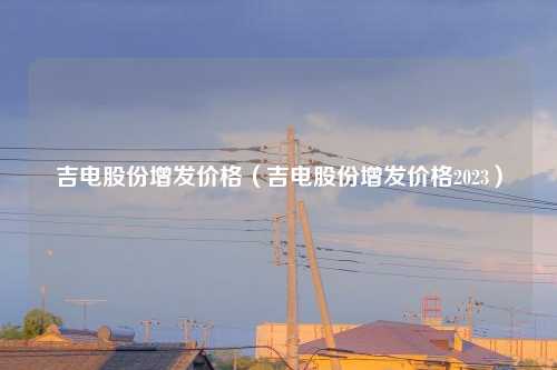 吉电股份增发价格（吉电股份增发价格2023）