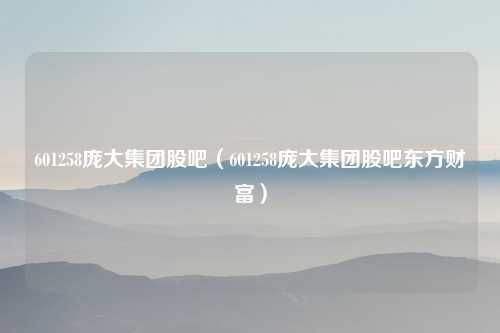 601258庞大集团股吧（601258庞大集团股吧东方财富）