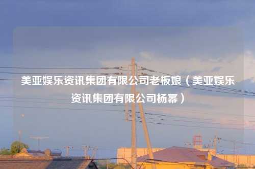 美亚娱乐资讯集团有限公司老板娘（美亚娱乐资讯集团有限公司杨幂）