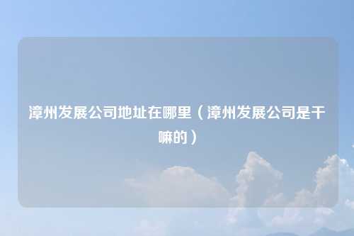 漳州发展公司地址在哪里（漳州发展公司是干嘛的）