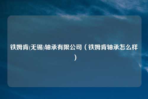 铁姆肯(无锡)轴承有限公司（铁姆肯轴承怎么样）