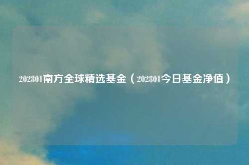202801南方全球精选基金(202801今日基金净值)