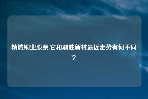 精诚铜业股票,它和鼎胜新材最近走势有何不同？