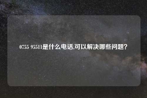 0755 95511是什么电话,可以解决哪些问题？