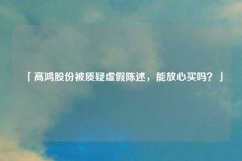 「高鸿股份被质疑虚假陈述，能放心买吗？」