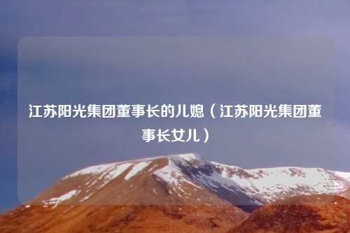 江苏阳光集团董事长的儿媳（江苏阳光集团董事长女儿）