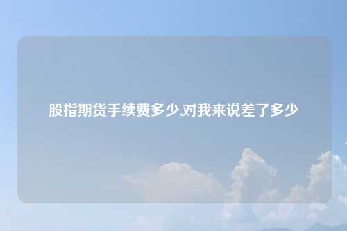 股指期货手续费多少,对我来说差了多少