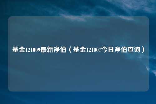 基金121009最新净值（基金121007今日净值查询）