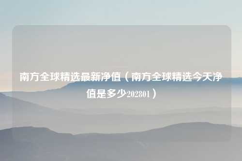 南方全球精选最新净值（南方全球精选今天净值是多少202801）