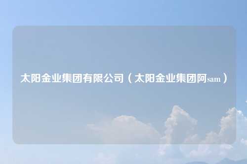 太阳金业集团有限公司（太阳金业集团阿sam）