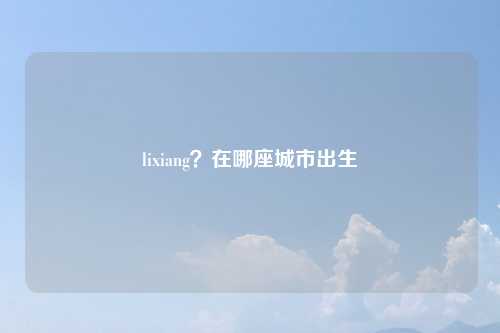 lixiang？在哪座城市出生