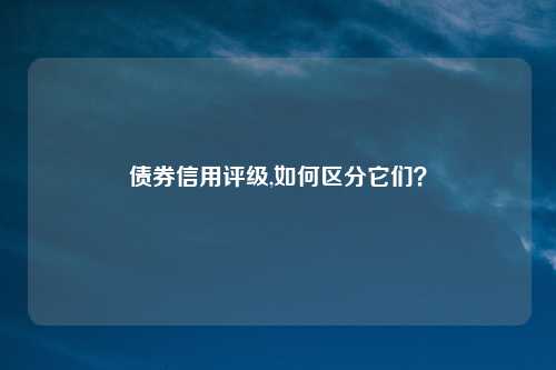 债券信用评级,如何区分它们？