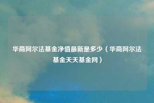 华商阿尔法基金净值最新是多少（华商阿尔法基金天天基金网）