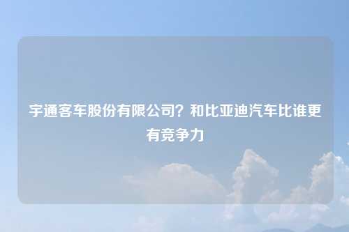 宇通客车股份有限公司？和比亚迪汽车比谁更有竞争力