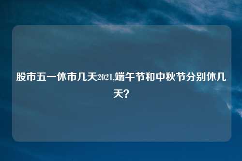 股市五一休市几天2021,端午节和中秋节分别休几天？