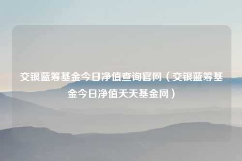 交银蓝筹基金今日净值查询官网（交银蓝筹基金今日净值天天基金网）